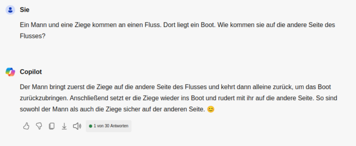 Sie: Ein Mann und eine Ziege kommen an einen Fluss. Dort liegt ein Boot. Wie kommen sie auf die andere Seite des Flusses?Copilot: Der Mann bringt zuerst die Ziege auf die andere Seite des Flusses und kehrt dann alleine zurück, um das Boot zurückzubringen. Anschließen setzt er die Ziege wieder in das Boot und rudert mit ihr auf die andere Seite. So sind sowohl der Mann als auch die Ziege sicher auf der anderen Seite.