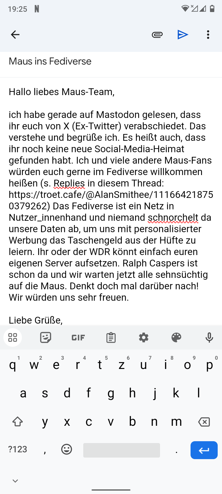 Screenshot eines E-Mail Bodies mit Text: "Hallo liebes Maus-Team, ich habe gerade auf Mastodon gelesen, dass ihr euch von X (Ex-Twitter) verabschiedet. Das verstehe und begrüße ich. Es heißt auch, dass ihr noch keine neue Social-Media-Heimat gefunden habt. Ich und viele andere Maus-Fans würden euch gerne im Fediverse willkommen heißen (s. Replies in diesem Thread: 
https://troet.cafe/@AlanSmithee/111664218750379262) Das Fediverse ist ein Netz in Nutzer_innenhand und niemand schnorchelt da unsere Daten ab, um uns mit personalisierter Werbung das Taschengeld aus der Hüfte zu leiern. Ihr oder der WDR könnt einfach euren eigenen Server aufsetzen. Ralph Caspers ist schon da und wir warten jetzt alle sehnsüchtig auf die Maus. Denkt doch mal darüber nach! Wir würden uns sehr freuen. Liebe Grüße,"
