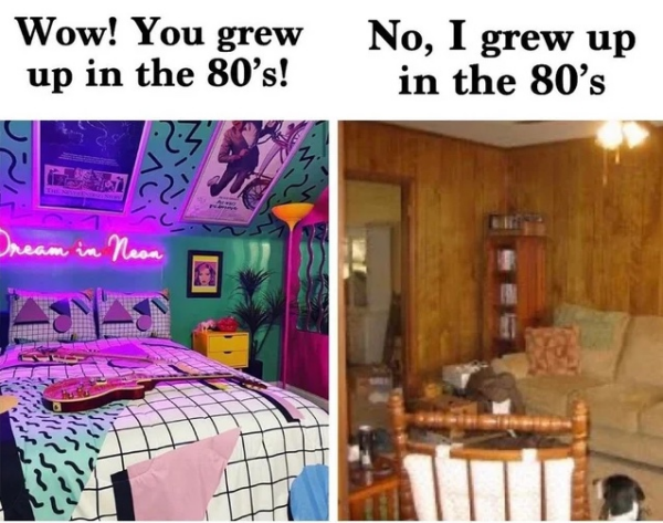 Left image: A photograph of a stereotypical "vaporwave" 80s aesthetic bedroom, with neon lights and multicoloured wallpaper and posters. Caption: "Wow! You grew up in the 80s!"

Right image: A photograph of a stereotypical lower-middle-class bedroom in the 1980s, featuring wood panel walls and drab furniture and yellow lighting. Caption: "No, I grew up in the 80s."